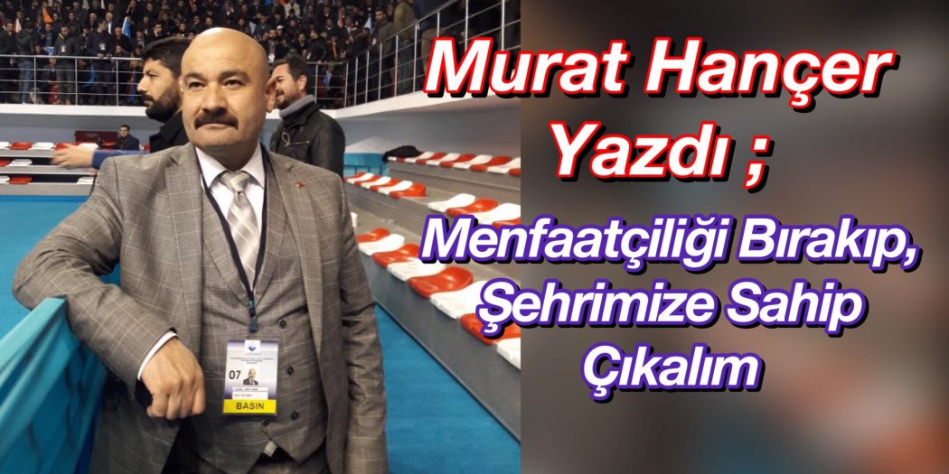 Murat Hançer Yazdı ; Menfaatçiliği Bırakıp Şehrimize Sahip Çıkalım